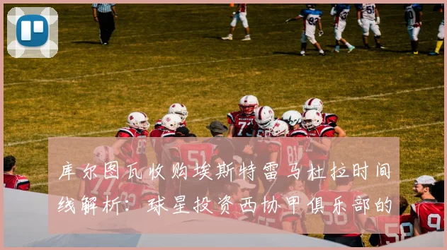 库尔图瓦收购埃斯特雷马杜拉时间线解析：球星投资西协甲俱乐部的背后考量与最新动态