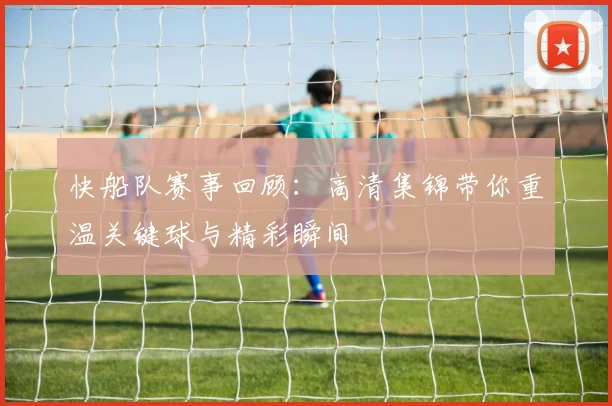快船队赛事回顾：高清集锦带你重温关键球与精彩瞬间