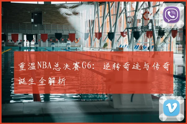 重温NBA总决赛G6:逆转奇迹与传奇诞生全解析